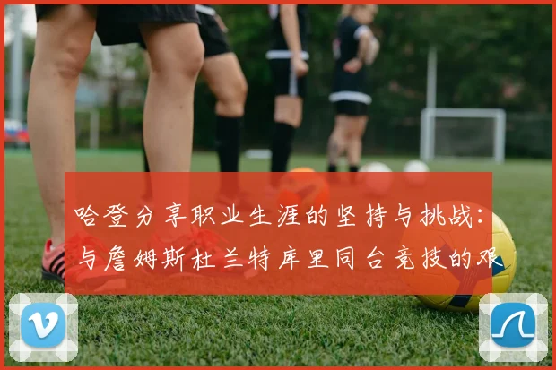 哈登分享职业生涯的坚持与挑战：与詹姆斯杜兰特库里同台竞技的艰辛
