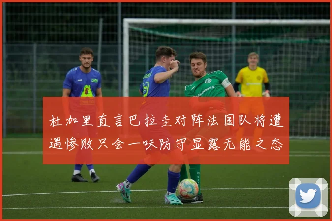 杜加里直言巴拉圭对阵法国队将遭遇惨败只会一味防守显露无能之态