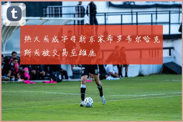 热火或成字母新东家希罗韦尔哈克斯或被交易至雄鹿