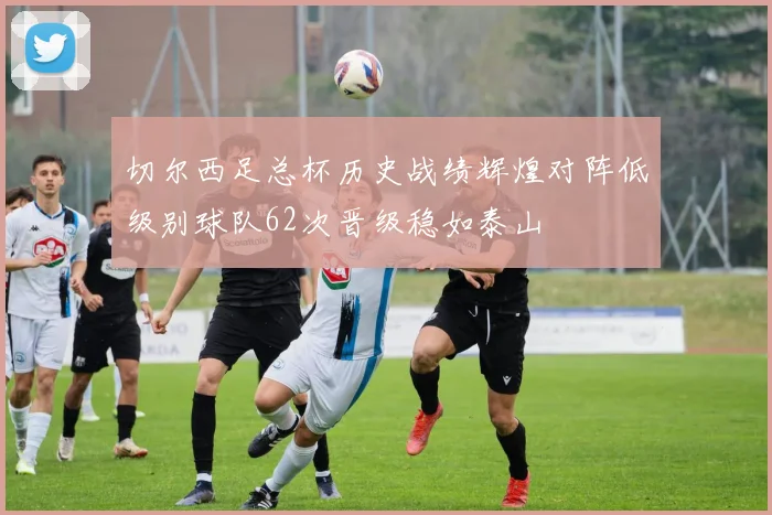 切尔西足总杯历史战绩辉煌对阵低级别球队62次晋级稳如泰山