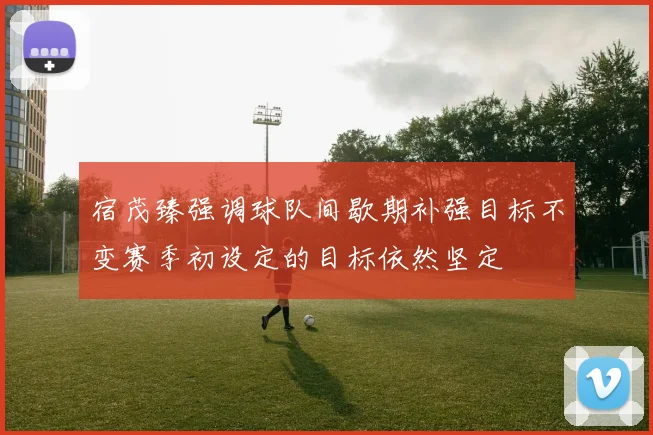 宿茂臻强调球队间歇期补强目标不变赛季初设定的目标依然坚定