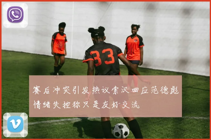 赛后冲突引发热议索汉回应范德彪情绪失控称只是友好交流