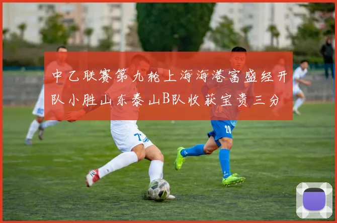 中乙联赛第九轮上海海港富盛经开队小胜山东泰山B队收获宝贵三分