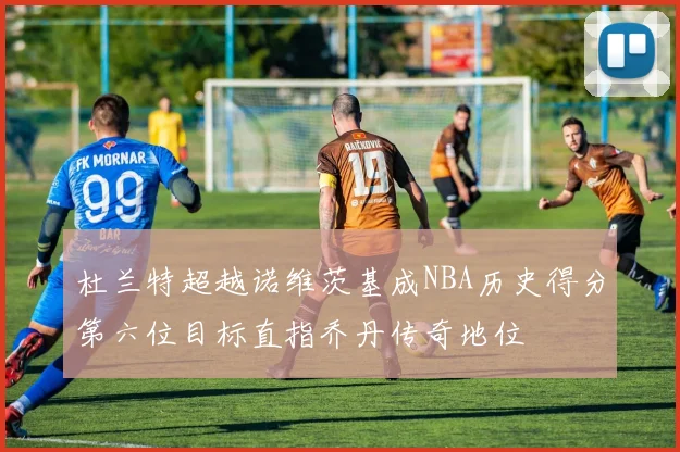 杜兰特超越诺维茨基成NBA历史得分第六位目标直指乔丹传奇地位