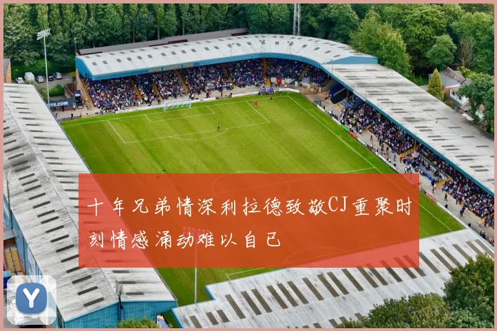 十年兄弟情深利拉德致敬CJ重聚时刻情感涌动难以自已