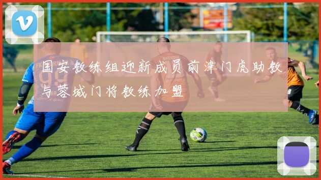 国安教练组迎新成员前津门虎助教与蓉城门将教练加盟