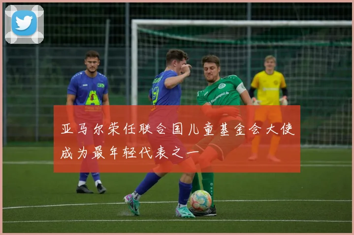 亚马尔荣任联合国儿童基金会大使成为最年轻代表之一