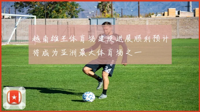 越南雄王体育场建设进展顺利预计将成为亚洲最大体育场之一