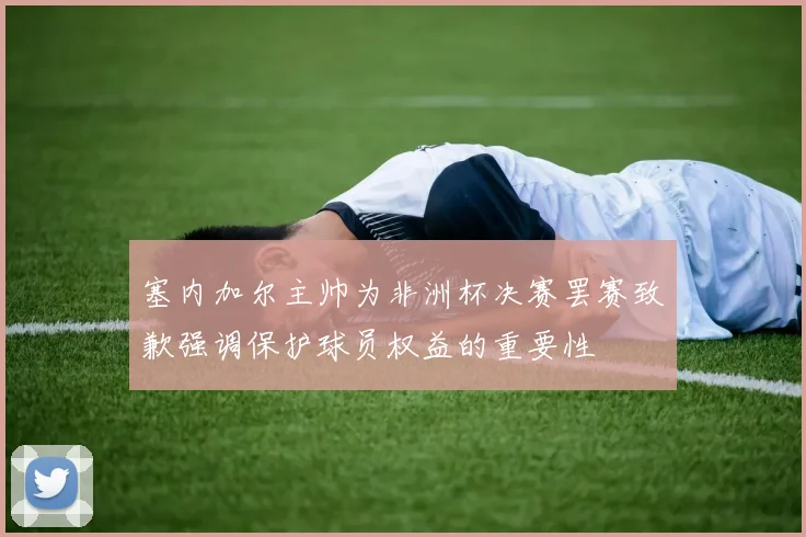 塞内加尔主帅为非洲杯决赛罢赛致歉强调保护球员权益的重要性
